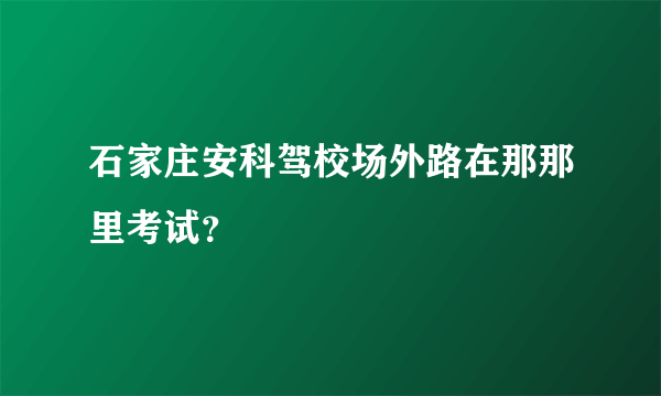 石家庄安科驾校场外路在那那里考试？