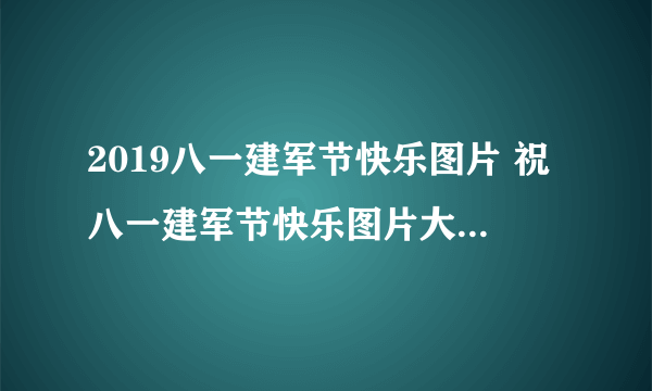 2019八一建军节快乐图片 祝八一建军节快乐图片大全2019