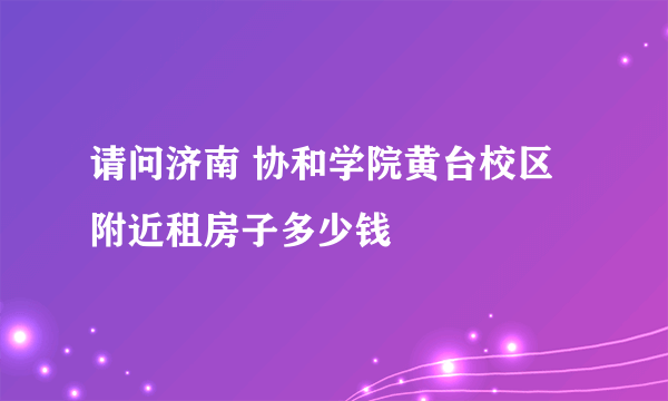 请问济南 协和学院黄台校区附近租房子多少钱