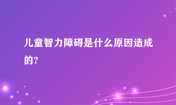 儿童智力障碍是什么原因造成的?