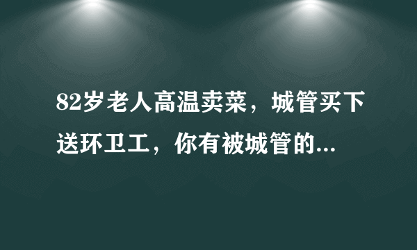 82岁老人高温卖菜，城管买下送环卫工，你有被城管的感动到吗？