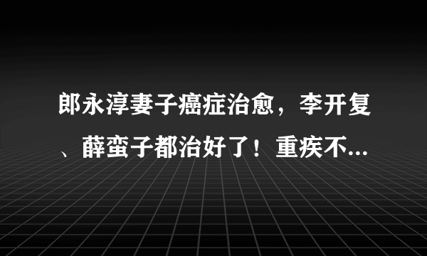 郎永淳妻子癌症治愈，李开复、薛蛮子都治好了！重疾不可怕，可怕的是没钱治疗！
