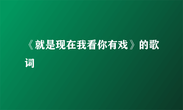 《就是现在我看你有戏》的歌词