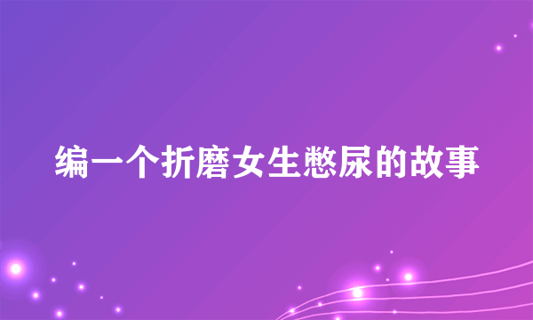 编一个折磨女生憋尿的故事