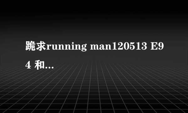 跪求running man120513 E94 和 running man110807 E55 要中字的