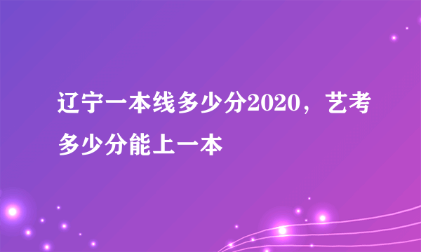辽宁一本线多少分2020，艺考多少分能上一本