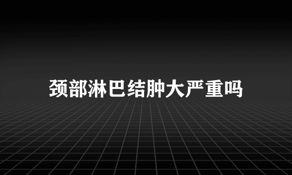 颈部淋巴结肿大严重吗