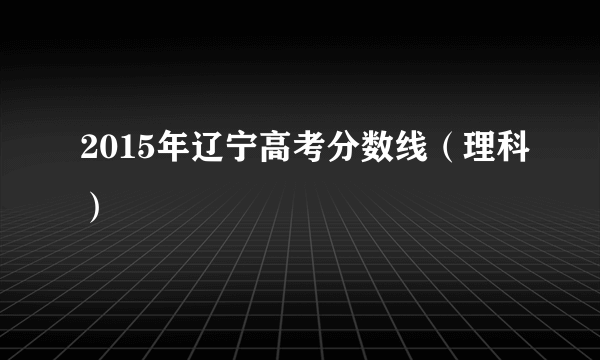 2015年辽宁高考分数线（理科）