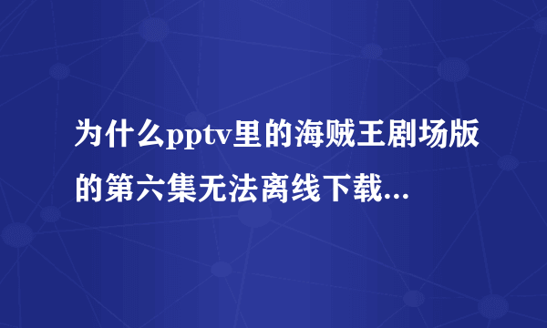 为什么pptv里的海贼王剧场版的第六集无法离线下载啊？其它集都没事儿！请问怎么才能下载下来？如果p