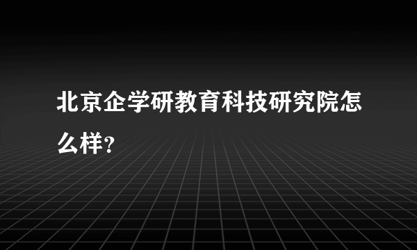 北京企学研教育科技研究院怎么样？