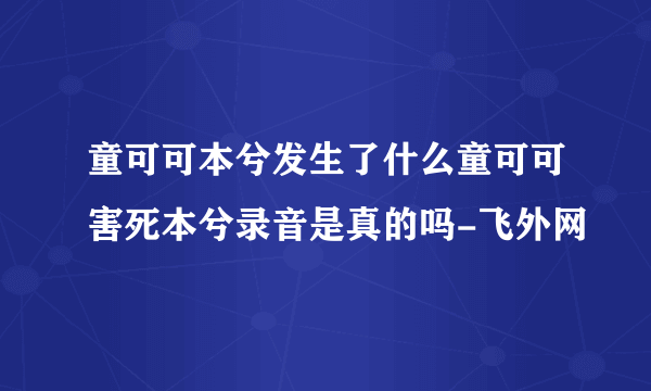 童可可本兮发生了什么童可可害死本兮录音是真的吗-飞外网