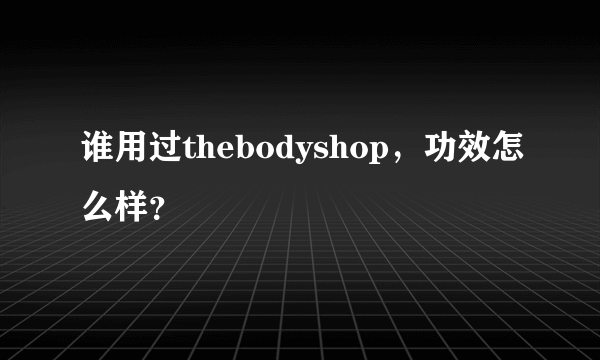 谁用过thebodyshop，功效怎么样？