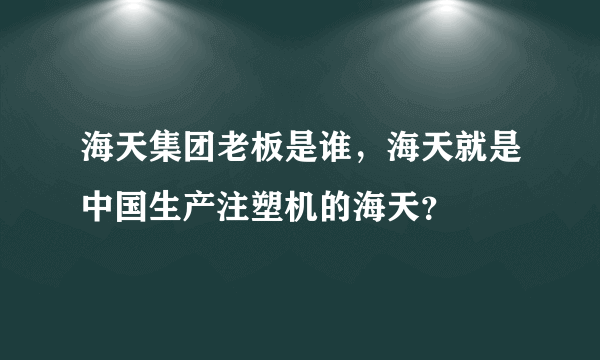 海天集团老板是谁，海天就是中国生产注塑机的海天？