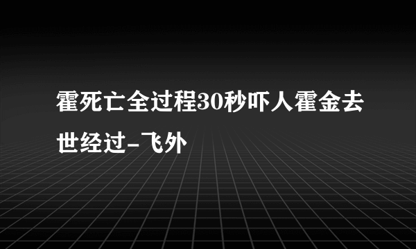霍死亡全过程30秒吓人霍金去世经过-飞外