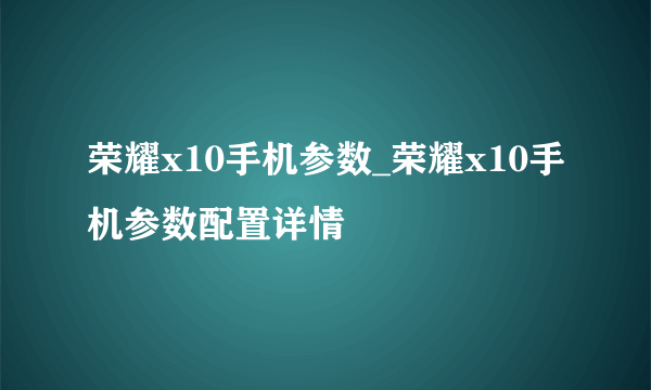 荣耀x10手机参数_荣耀x10手机参数配置详情