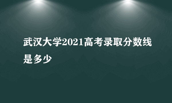 武汉大学2021高考录取分数线是多少
