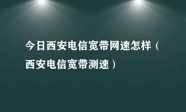 今日西安电信宽带网速怎样（西安电信宽带测速）