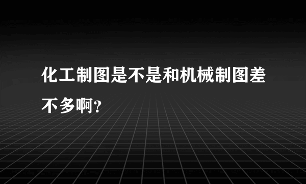 化工制图是不是和机械制图差不多啊？