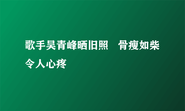 歌手吴青峰晒旧照   骨瘦如柴令人心疼
