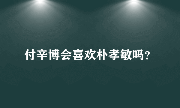 付辛博会喜欢朴孝敏吗？