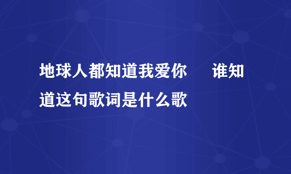 地球人都知道我爱你     谁知道这句歌词是什么歌