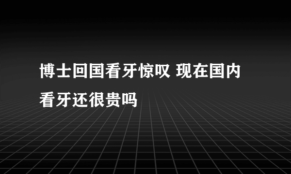 博士回国看牙惊叹 现在国内看牙还很贵吗