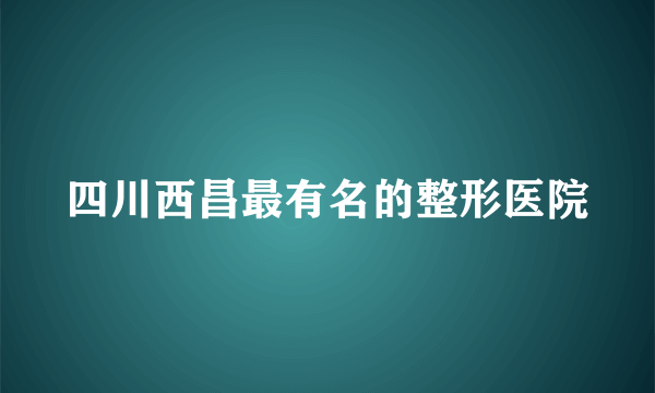 四川西昌最有名的整形医院