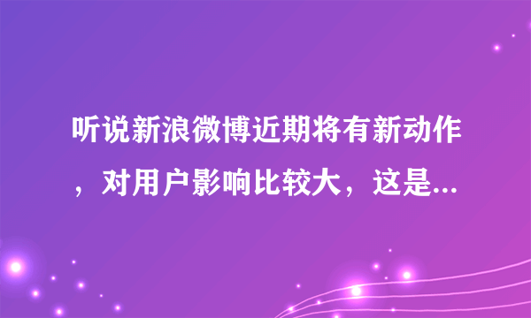 听说新浪微博近期将有新动作，对用户影响比较大，这是真的吗？