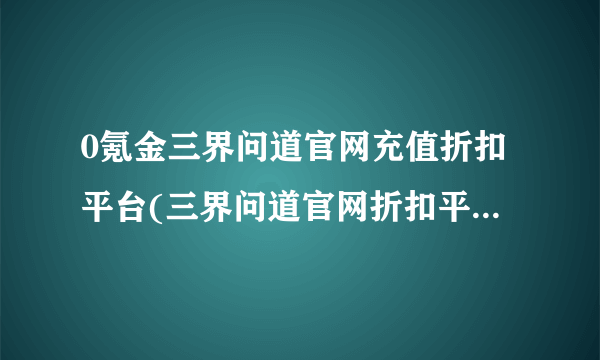 0氪金三界问道官网充值折扣平台(三界问道官网折扣平台2023)