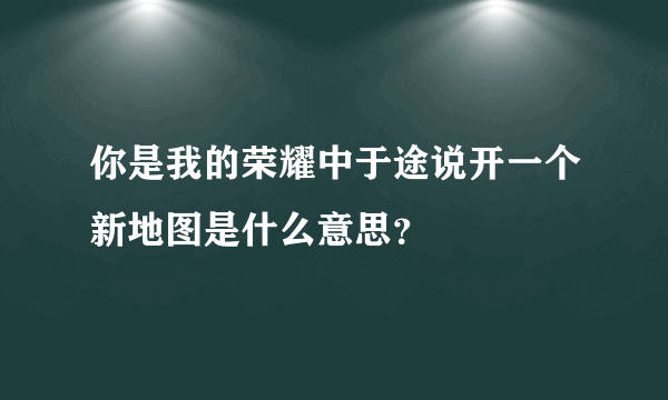 你是我的荣耀中于途说开一个新地图是什么意思？