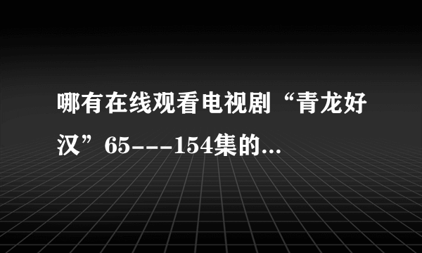 哪有在线观看电视剧“青龙好汉”65---154集的视频地址？土豆的打不开。