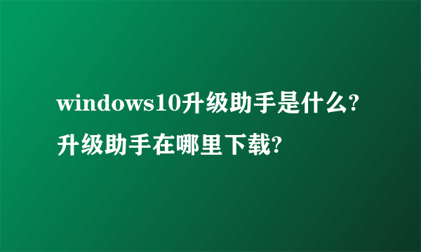 windows10升级助手是什么?升级助手在哪里下载?
