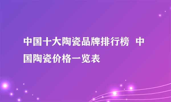 中国十大陶瓷品牌排行榜  中国陶瓷价格一览表