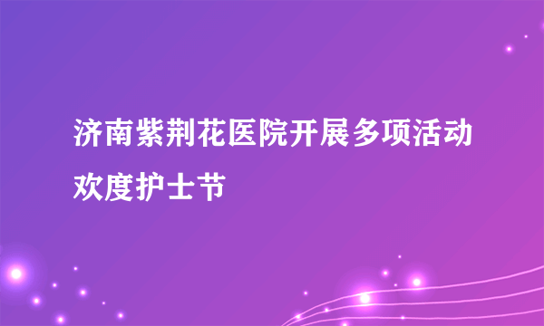 济南紫荆花医院开展多项活动欢度护士节