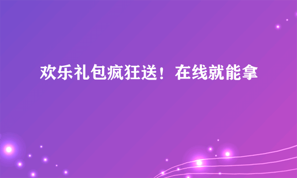 欢乐礼包疯狂送！在线就能拿