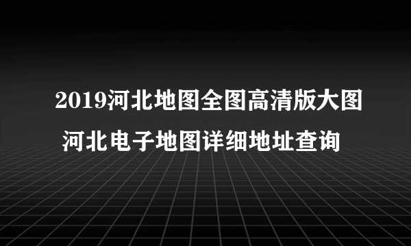 2019河北地图全图高清版大图 河北电子地图详细地址查询