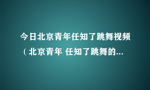 今日北京青年任知了跳舞视频（北京青年 任知了跳舞的歌曲 叫什么）