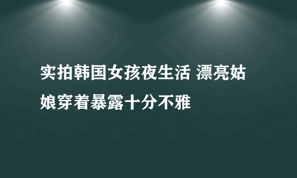 实拍韩国女孩夜生活 漂亮姑娘穿着暴露十分不雅