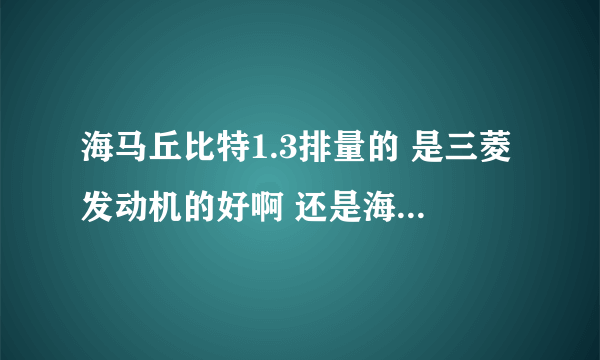 海马丘比特1.3排量的 是三菱发动机的好啊 还是海马的发动机好啊？