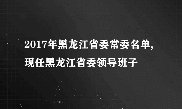 2017年黑龙江省委常委名单,现任黑龙江省委领导班子
