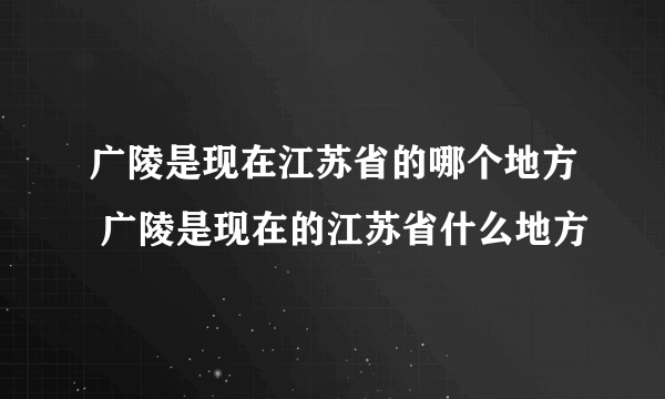 广陵是现在江苏省的哪个地方 广陵是现在的江苏省什么地方