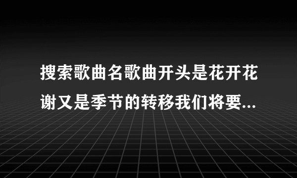 搜索歌曲名歌曲开头是花开花谢又是季节的转移我们将要面对未来的分离