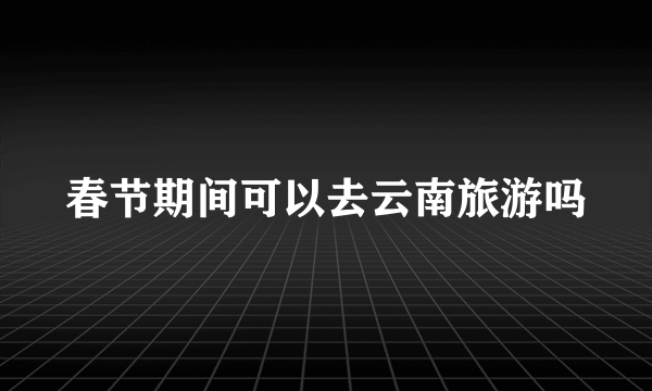 春节期间可以去云南旅游吗