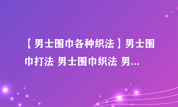 【男士围巾各种织法】男士围巾打法 男士围巾织法 男生围巾哪种针法好看