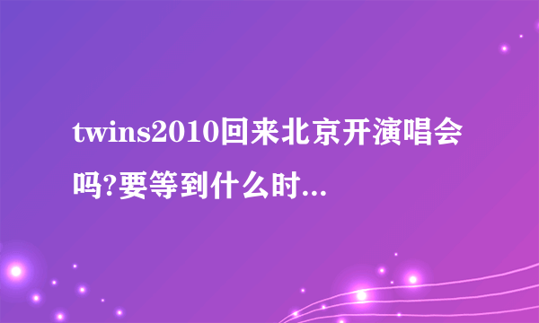 twins2010回来北京开演唱会吗?要等到什么时候啊。。。