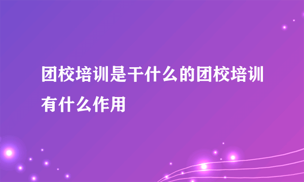 团校培训是干什么的团校培训有什么作用