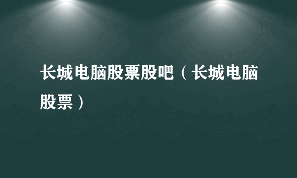 长城电脑股票股吧（长城电脑股票）