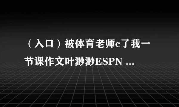 （入口）被体育老师c了我一节课作文叶渺渺ESPN 得到真正的服务