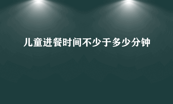 儿童进餐时间不少于多少分钟