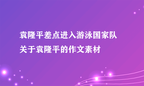 袁隆平差点进入游泳国家队 关于袁隆平的作文素材